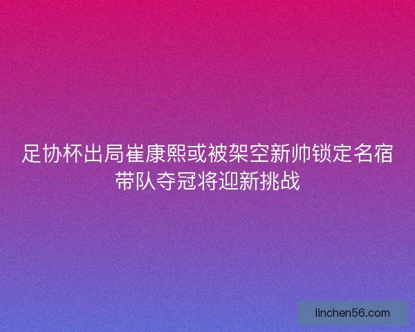足协杯出局崔康熙或被架空新帅锁定名宿带队夺冠将迎新挑战