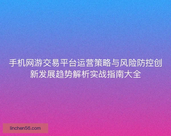 手机网游交易平台运营策略与风险防控创新发展趋势解析实战指南大全 手机网游交易平台运营策略与风险防控创新发展趋势解析实战指南大全