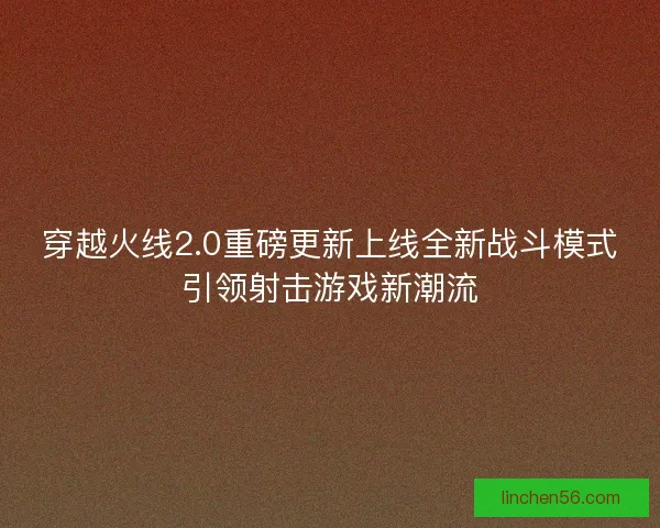 穿越火线2.0重磅更新上线全新战斗模式引领射击游戏新潮流
