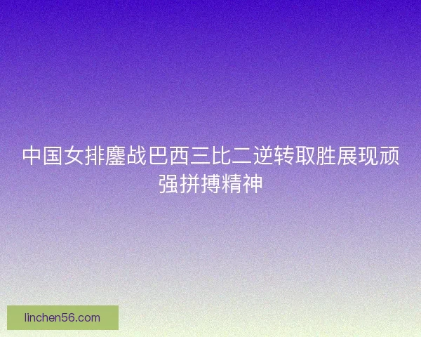 中国女排鏖战巴西三比二逆转取胜展现顽强拼搏精神 中国女排鏖战巴西三比二逆转取胜展现顽强拼搏精神