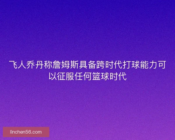 飞人乔丹称詹姆斯具备跨时代打球能力可以征服任何篮球时代
