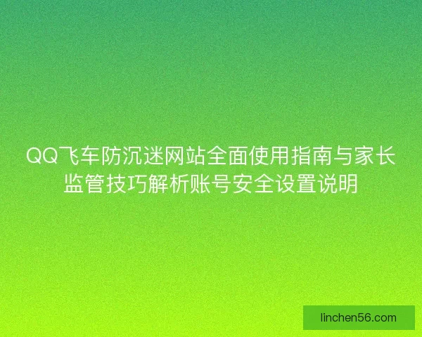 QQ飞车防沉迷网站全面使用指南与家长监管技巧解析账号安全设置说明