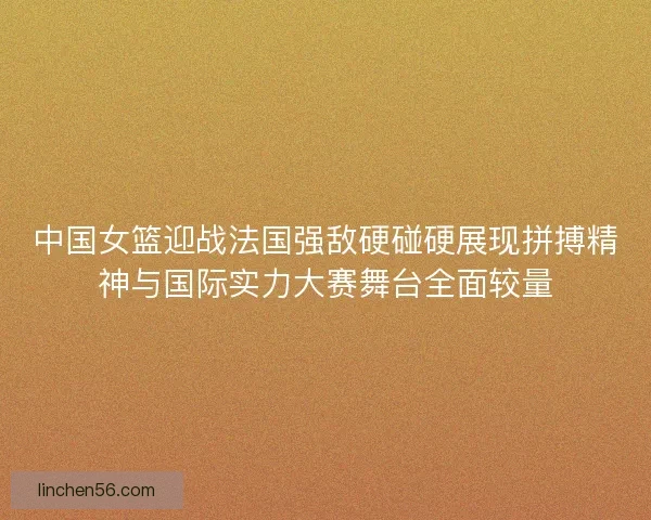 中国女篮迎战法国强敌硬碰硬展现拼搏精神与国际实力大赛舞台全面较量