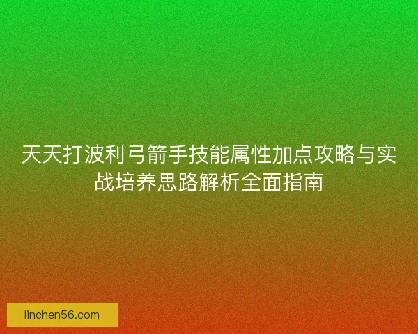天天打波利弓箭手技能属性加点攻略与实战培养思路解析全面指南
