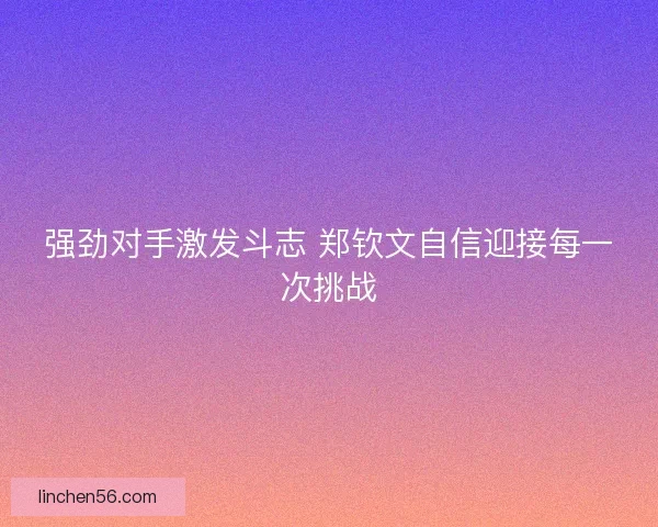 强劲对手激发斗志 郑钦文自信迎接每一次挑战