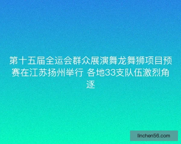 第十五届全运会群众展演舞龙舞狮项目预赛在江苏扬州举行 各地33支队伍激烈角逐