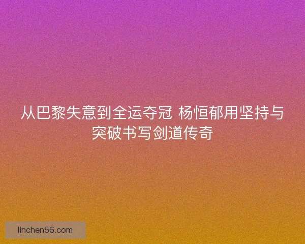 从巴黎失意到全运夺冠 杨恒郁用坚持与突破书写剑道传奇