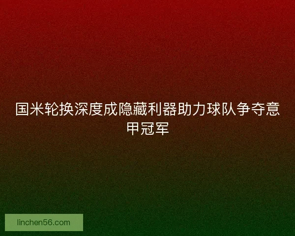 国米轮换深度成隐藏利器助力球队争夺意甲冠军