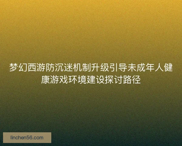 梦幻西游防沉迷机制升级引导未成年人健康游戏环境建设探讨路径