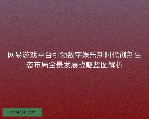 网易游戏平台引领数字娱乐新时代创新生态布局全景发展战略蓝图解析