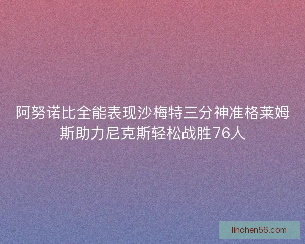 阿努诺比全能表现沙梅特三分神准格莱姆斯助力尼克斯轻松战胜76人