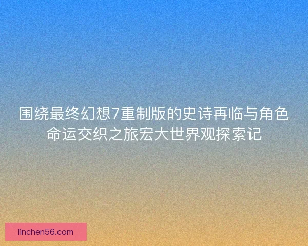 围绕最终幻想7重制版的史诗再临与角色命运交织之旅宏大世界观探索记
