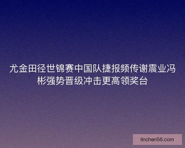 尤金田径世锦赛中国队捷报频传谢震业冯彬强势晋级冲击更高领奖台