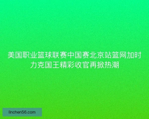 美国职业篮球联赛中国赛北京站篮网加时力克国王精彩收官再掀热潮 美国职业篮球联赛中国赛北京站篮网加时力克国王精彩收官再掀热潮