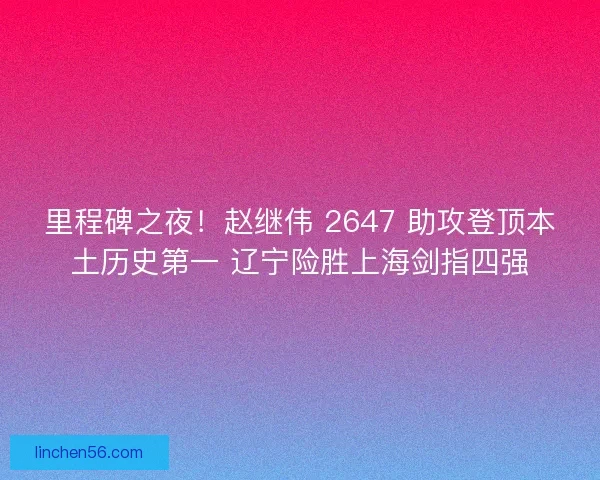 里程碑之夜!赵继伟 2647 助攻登顶本土历史第一 辽宁险胜上海剑指四强 里程碑之夜!赵继伟 2647 助攻登顶本土历史第一 辽宁险胜上海剑指四强