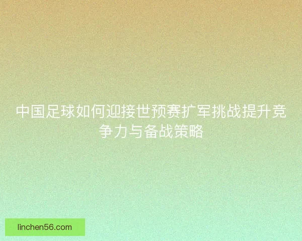 中国足球如何迎接世预赛扩军挑战提升竞争力与备战策略 中国足球如何迎接世预赛扩军挑战提升竞争力与备战策略