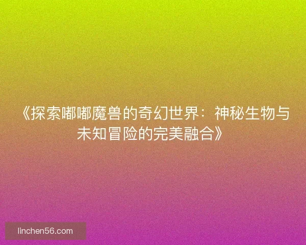 《探索嘟嘟魔兽的奇幻世界：神秘生物与未知冒险的完美融合》
