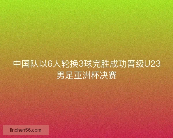中国队以6人轮换3球完胜成功晋级U23男足亚洲杯决赛