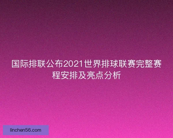 国际排联公布2021世界排球联赛完整赛程安排及亮点分析