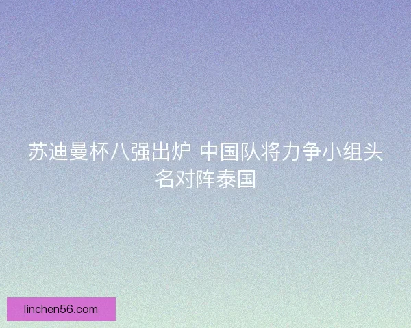 苏迪曼杯八强出炉 中国队将力争小组头名对阵泰国