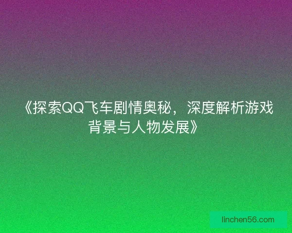 《探索QQ飞车剧情奥秘，深度解析游戏背景与人物发展》