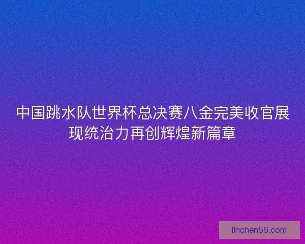 中国跳水队世界杯总决赛八金完美收官展现统治力再创辉煌新篇章